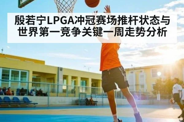 殷若宁LPGA冲冠赛场推杆状态与世界第一竞争关键一周走势分析