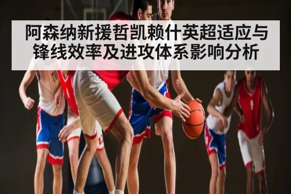 阿森纳新援哲凯赖什英超适应与锋线效率及进攻体系影响分析