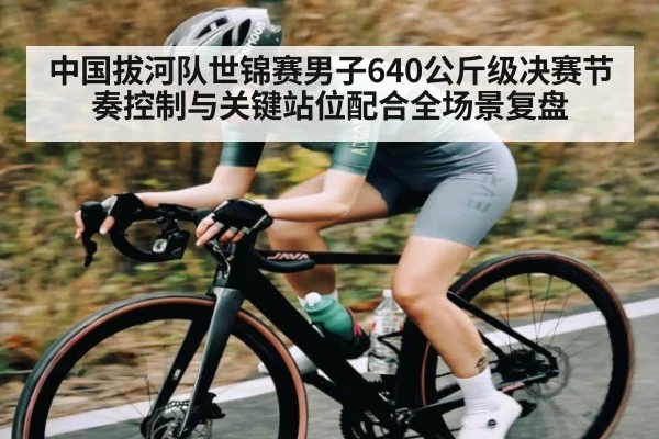 中国拔河队世锦赛男子640公斤级决赛节奏控制与关键站位配合全场景复盘