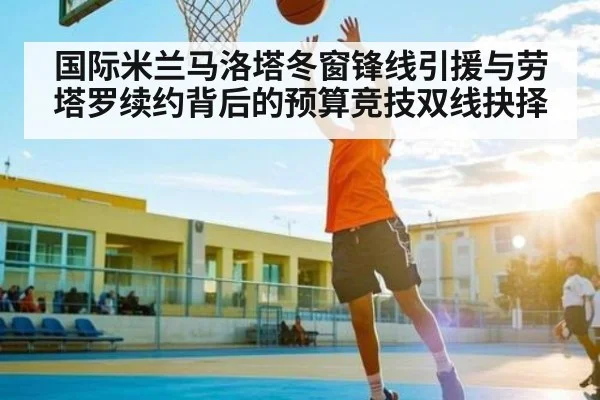国际米兰马洛塔冬窗锋线引援与劳塔罗续约背后的预算竞技双线抉择