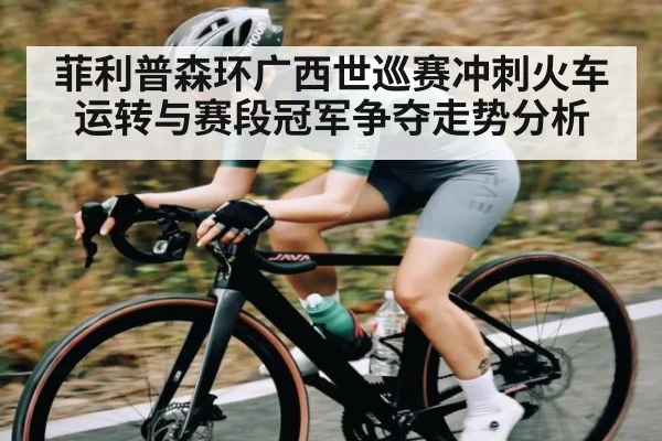 菲利普森环广西世巡赛冲刺火车运转与赛段冠军争夺走势分析
